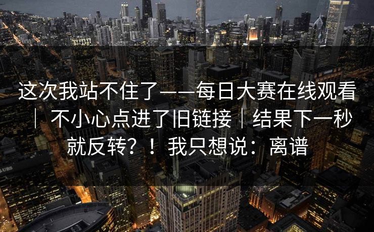 这次我站不住了——每日大赛在线观看 ｜ 不小心点进了旧链接｜结果下一秒就反转？！我只想说：离谱