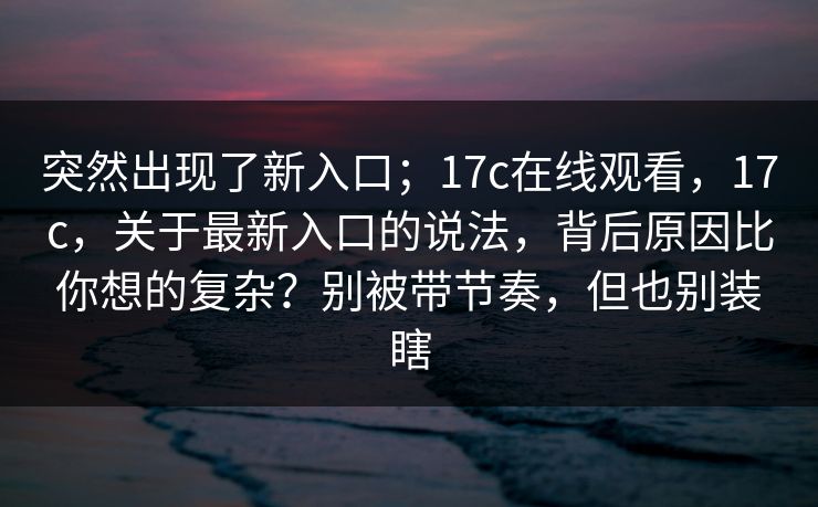 突然出现了新入口；17c在线观看，17c，关于最新入口的说法，背后原因比你想的复杂？别被带节奏，但也别装瞎