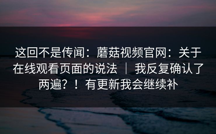 这回不是传闻：蘑菇视频官网：关于在线观看页面的说法 ｜ 我反复确认了两遍？！有更新我会继续补