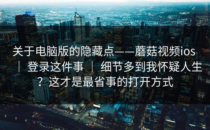 关于电脑版的隐藏点——蘑菇视频ios | 登录这件事 | 细节多到我怀疑人生?这才是最省事的打开方式 关于电脑版的隐藏点——蘑菇视频ios | 登录这件事 | 细节多到我怀疑人生?这才是最省事的打开方式
