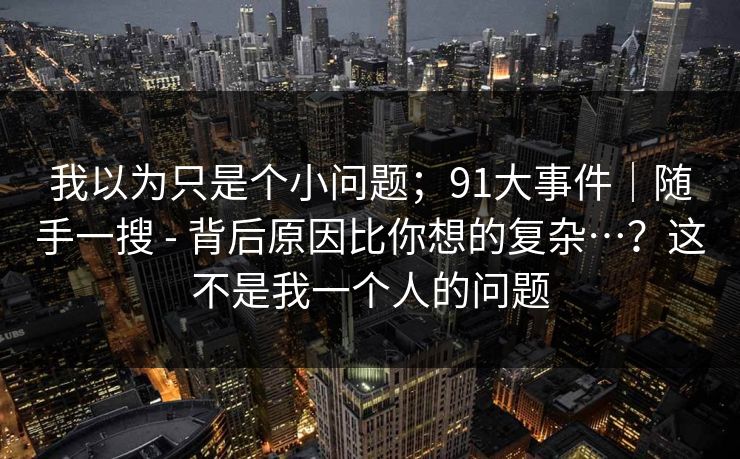 我以为只是个小问题；91大事件｜随手一搜 - 背后原因比你想的复杂…？这不是我一个人的问题