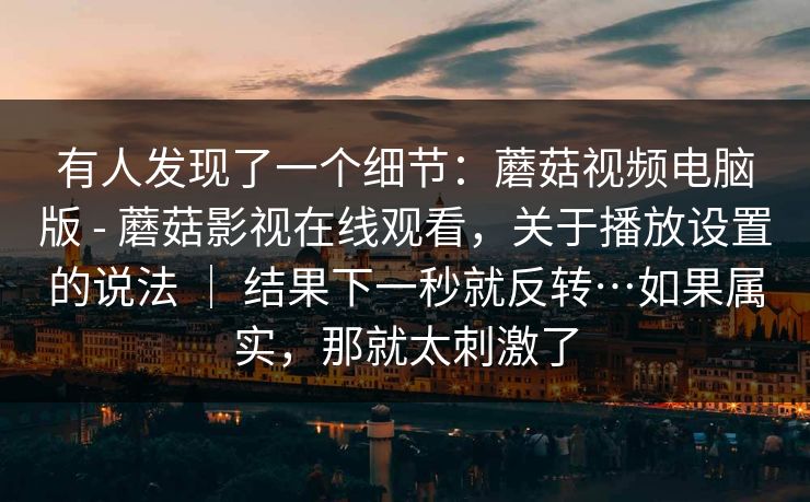 有人发现了一个细节:蘑菇视频电脑版 - 蘑菇影视在线观看,关于播放设置的说法 | 结果下一秒就反转…如果属实,那就太刺激了 有人发现了一个细节:蘑菇视频电脑版 - 蘑菇影视在线观看,关于播放设置的说法 | 结果下一秒就反转…如果属实,那就太刺激了