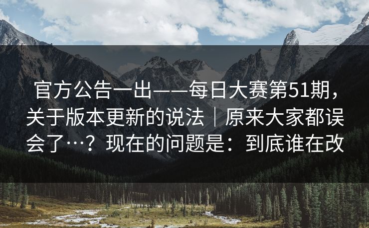 官方公告一出——每日大赛第51期，关于版本更新的说法｜原来大家都误会了…？现在的问题是：到底谁在改