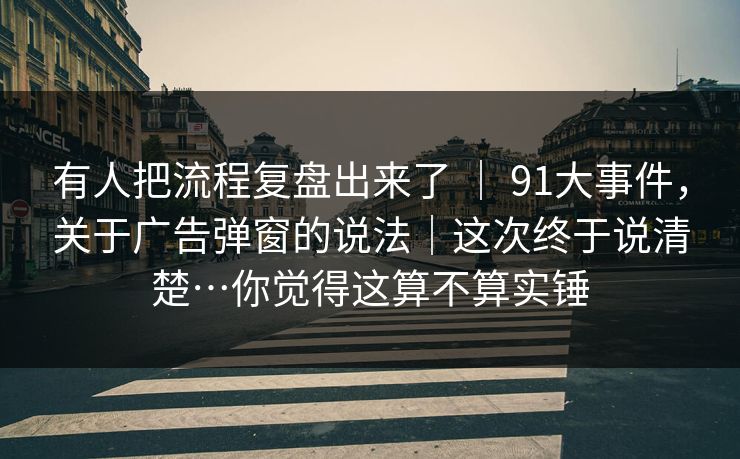 有人把流程复盘出来了 ｜ 91大事件，关于广告弹窗的说法｜这次终于说清楚…你觉得这算不算实锤