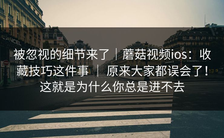 被忽视的细节来了｜蘑菇视频ios：收藏技巧这件事 ｜ 原来大家都误会了！这就是为什么你总是进不去