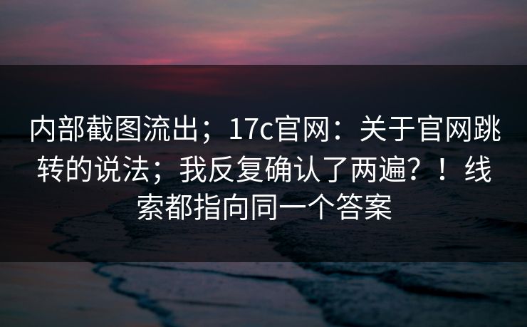 内部截图流出；17c官网：关于官网跳转的说法；我反复确认了两遍？！线索都指向同一个答案