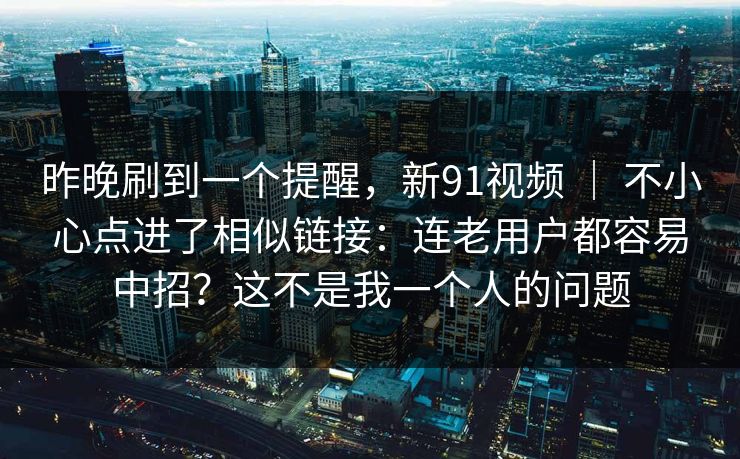 昨晚刷到一个提醒，新91视频 ｜ 不小心点进了相似链接：连老用户都容易中招？这不是我一个人的问题