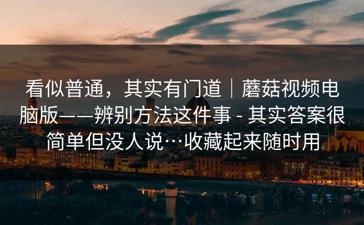 看似普通，其实有门道｜蘑菇视频电脑版——辨别方法这件事 - 其实答案很简单但没人说…收藏起来随时用