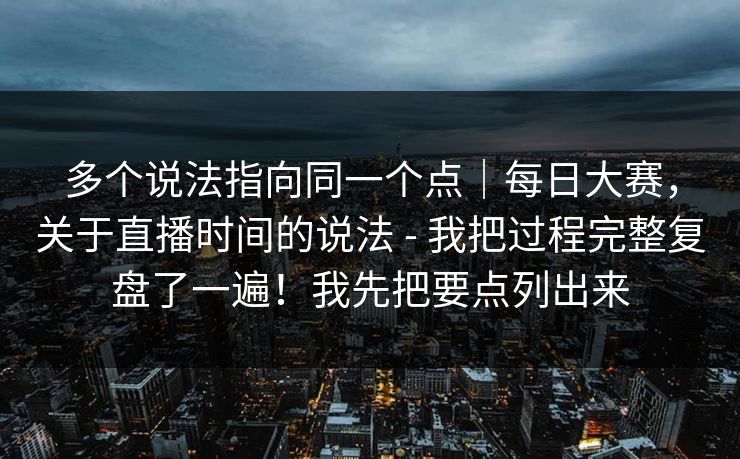 多个说法指向同一个点｜每日大赛，关于直播时间的说法 - 我把过程完整复盘了一遍！我先把要点列出来