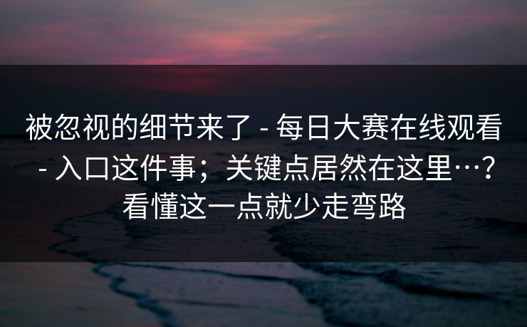 被忽视的细节来了 - 每日大赛在线观看 - 入口这件事；关键点居然在这里…？看懂这一点就少走弯路