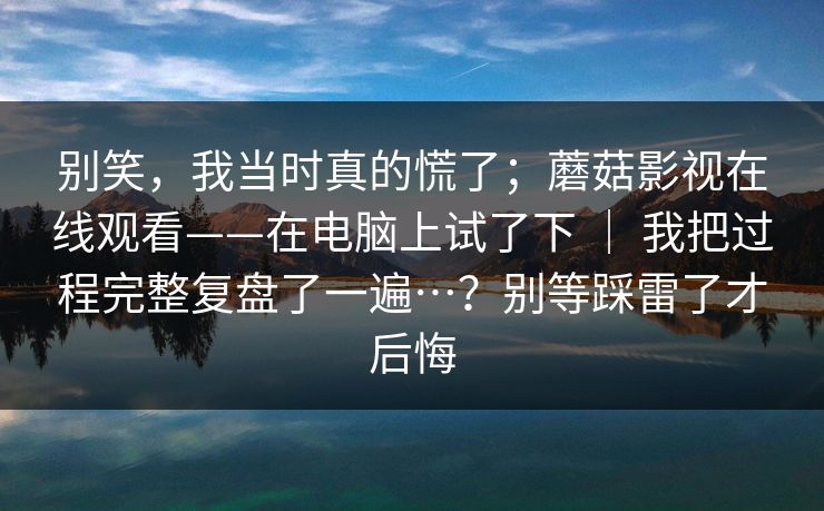别笑，我当时真的慌了；蘑菇影视在线观看——在电脑上试了下 ｜ 我把过程完整复盘了一遍…？别等踩雷了才后悔