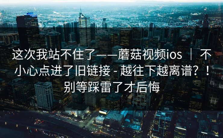 这次我站不住了——蘑菇视频ios ｜ 不小心点进了旧链接 - 越往下越离谱？！别等踩雷了才后悔