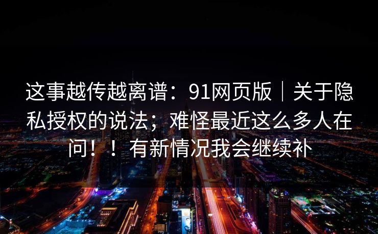 这事越传越离谱:91网页版|关于隐私授权的说法;难怪最近这么多人在问!!有新情况我会继续补 这事越传越离谱:91网页版|关于隐私授权的说法;难怪最近这么多人在问!!有新情况我会继续补