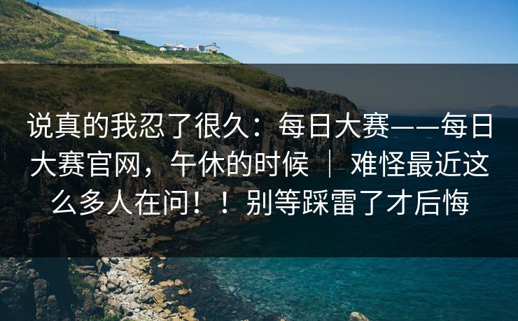 说真的我忍了很久：每日大赛——每日大赛官网，午休的时候 ｜ 难怪最近这么多人在问！！别等踩雷了才后悔