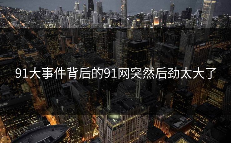 91大事件背后的91网突然后劲太大了 91大事件背后的91网突然后劲太大了