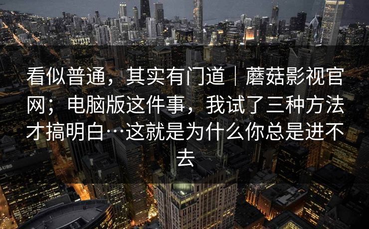 看似普通,其实有门道|蘑菇影视官网;电脑版这件事,我试了三种方法才搞明白…这就是为什么你总是进不去 看似普通,其实有门道|蘑菇影视官网;电脑版这件事,我试了三种方法才搞明白…这就是为什么你总是进不去