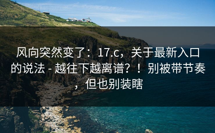 风向突然变了:17.c,关于最新入口的说法 - 越往下越离谱?!别被带节奏,但也别装瞎 风向突然变了:17.c,关于最新入口的说法 - 越往下越离谱?!别被带节奏,但也别装瞎