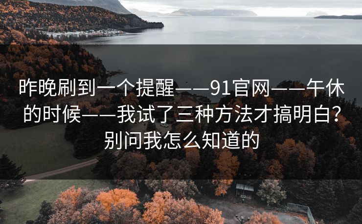 昨晚刷到一个提醒——91官网——午休的时候——我试了三种方法才搞明白?别问我怎么知道的 昨晚刷到一个提醒——91官网——午休的时候——我试了三种方法才搞明白?别问我怎么知道的