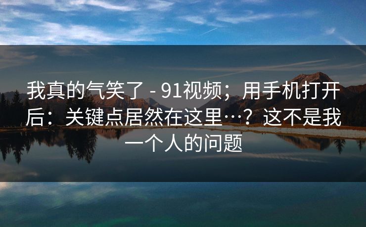 我真的气笑了 - 91视频;用手机打开后:关键点居然在这里…?这不是我一个人的问题 我真的气笑了 - 91视频;用手机打开后:关键点居然在这里…?这不是我一个人的问题