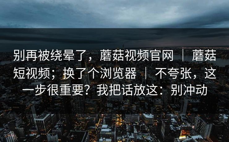 别再被绕晕了,蘑菇视频官网 | 蘑菇短视频;换了个浏览器 | 不夸张,这一步很重要?我把话放这:别冲动 别再被绕晕了,蘑菇视频官网 | 蘑菇短视频;换了个浏览器 | 不夸张,这一步很重要?我把话放这:别冲动