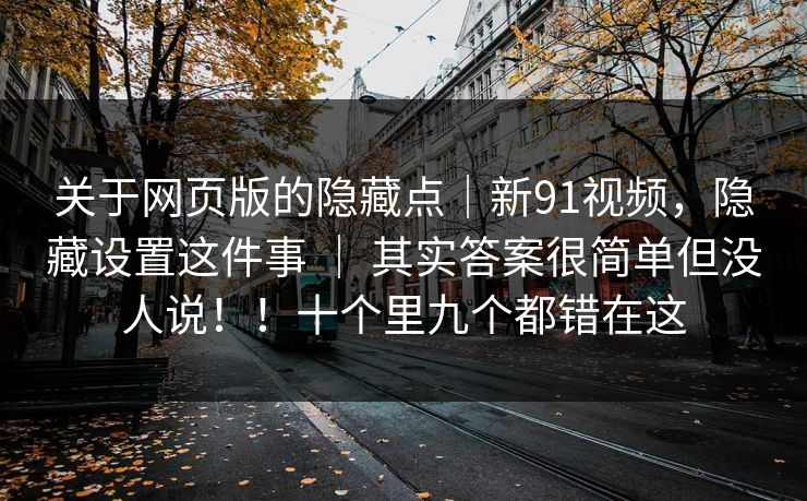 关于网页版的隐藏点|新91视频,隐藏设置这件事 | 其实答案很简单但没人说!!十个里九个都错在这 关于网页版的隐藏点|新91视频,隐藏设置这件事 | 其实答案很简单但没人说!!十个里九个都错在这